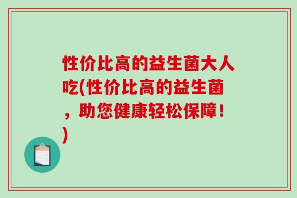 性价比高的益生菌大人吃(性价比高的益生菌，助您健康轻松保障！)