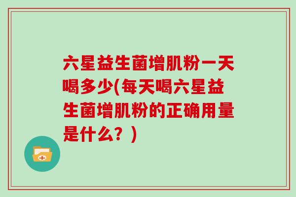 六星益生菌增肌粉一天喝多少(每天喝六星益生菌增肌粉的正确用量是什么？)