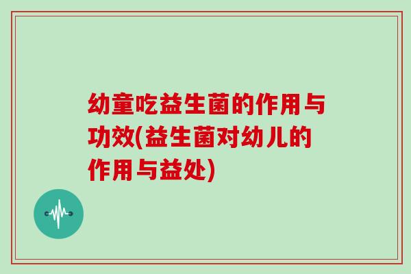 幼童吃益生菌的作用与功效(益生菌对幼儿的作用与益处)
