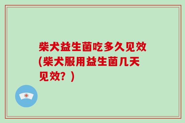 柴犬益生菌吃多久见效(柴犬服用益生菌几天见效？)
