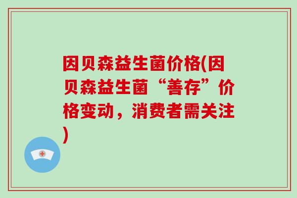 因贝森益生菌价格(因贝森益生菌“善存”价格变动，消费者需关注)