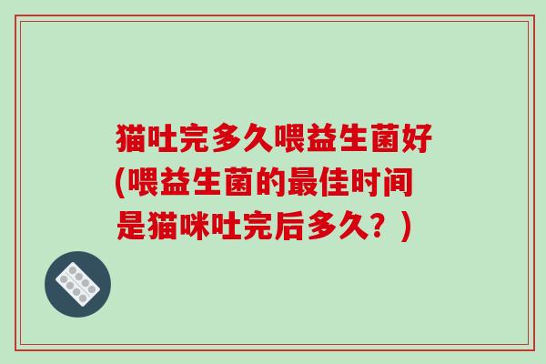 猫吐完多久喂益生菌好(喂益生菌的最佳时间是猫咪吐完后多久？)