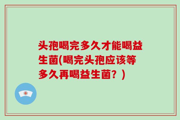 头孢喝完多久才能喝益生菌(喝完头孢应该等多久再喝益生菌？)