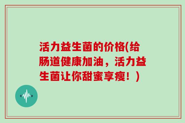 活力益生菌的价格(给肠道健康加油，活力益生菌让你甜蜜享瘦！)