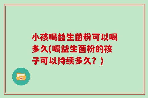 小孩喝益生菌粉可以喝多久(喝益生菌粉的孩子可以持续多久？)