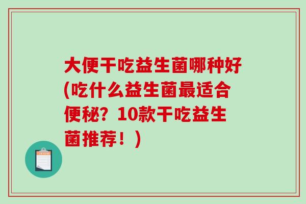 大便干吃益生菌哪种好(吃什么益生菌最适合便秘？10款干吃益生菌推荐！)