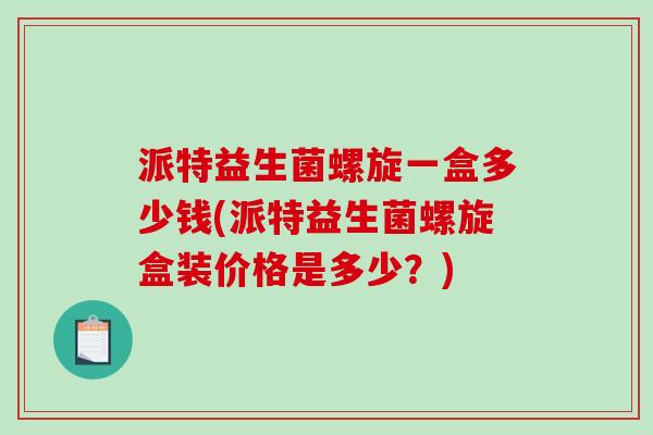 派特益生菌螺旋一盒多少钱(派特益生菌螺旋盒装价格是多少？)