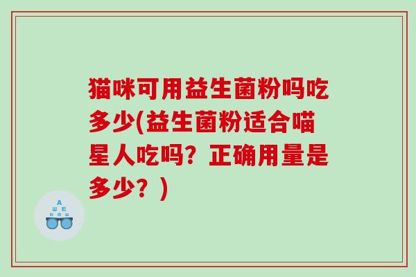 猫咪可用益生菌粉吗吃多少(益生菌粉适合喵星人吃吗？正确用量是多少？)