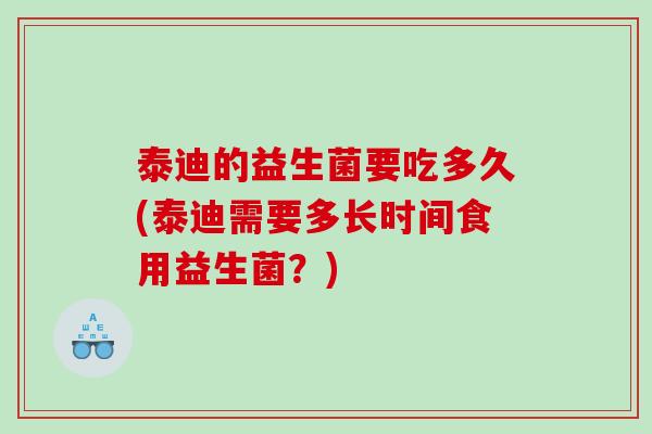 泰迪的益生菌要吃多久(泰迪需要多长时间食用益生菌？)
