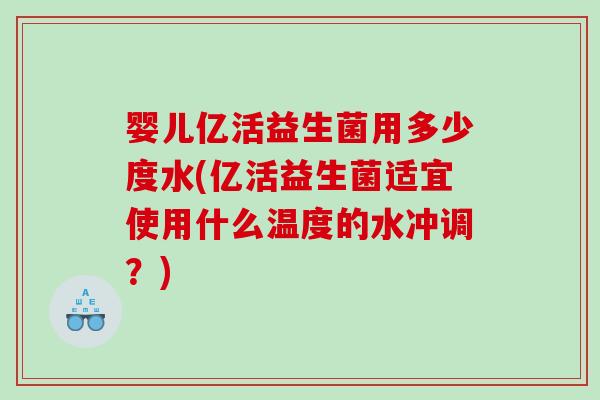 婴儿亿活益生菌用多少度水(亿活益生菌适宜使用什么温度的水冲调？)