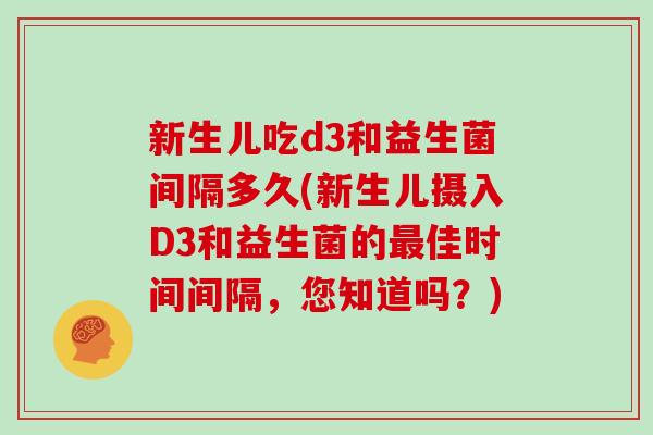 新生儿吃d3和益生菌间隔多久(新生儿摄入D3和益生菌的最佳时间间隔，您知道吗？)