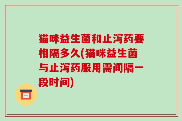 猫咪益生菌和止泻药要相隔多久(猫咪益生菌与止泻药服用需间隔一段时间)