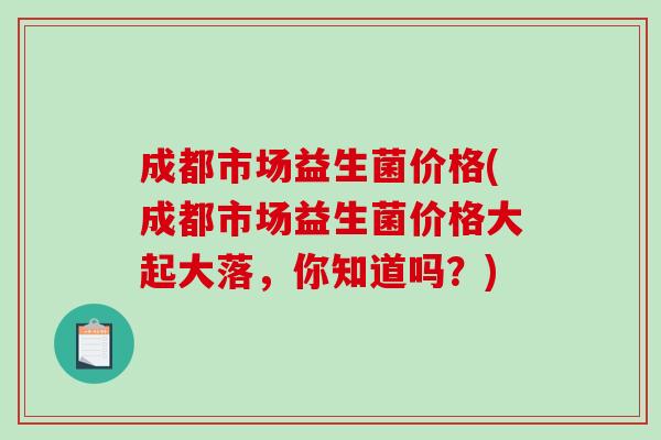 成都市场益生菌价格(成都市场益生菌价格大起大落，你知道吗？)