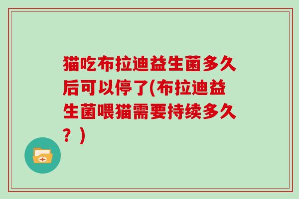 猫吃布拉迪益生菌多久后可以停了(布拉迪益生菌喂猫需要持续多久？)