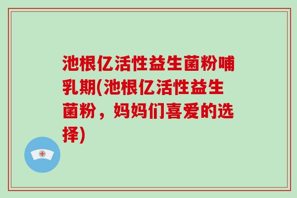 池根亿活性益生菌粉哺乳期(池根亿活性益生菌粉，妈妈们喜爱的选择)