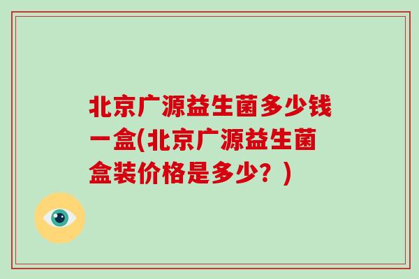 北京广源益生菌多少钱一盒(北京广源益生菌盒装价格是多少？)