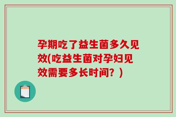 孕期吃了益生菌多久见效(吃益生菌对孕妇见效需要多长时间？)