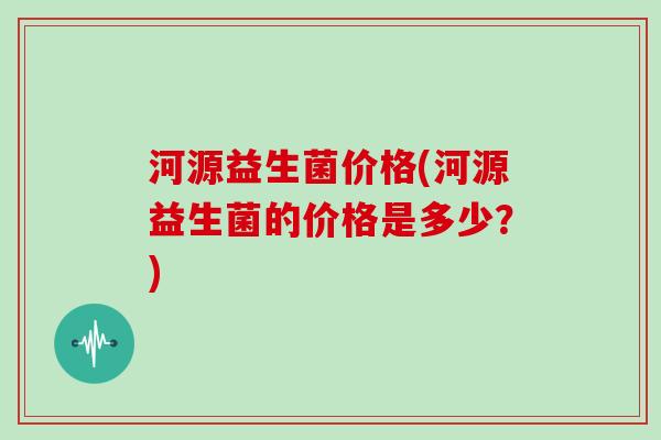 河源益生菌价格(河源益生菌的价格是多少？)