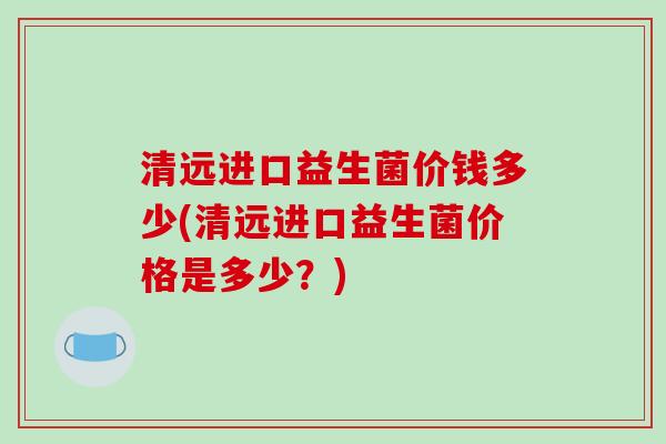 清远进口益生菌价钱多少(清远进口益生菌价格是多少？)
