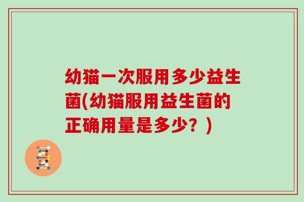 幼猫一次服用多少益生菌(幼猫服用益生菌的正确用量是多少？)