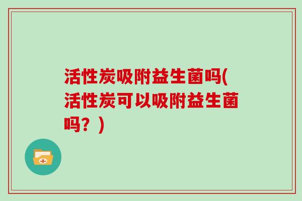 活性炭吸附益生菌吗(活性炭可以吸附益生菌吗？)