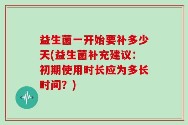益生菌一开始要补多少天(益生菌补充建议：初期使用时长应为多长时间？)