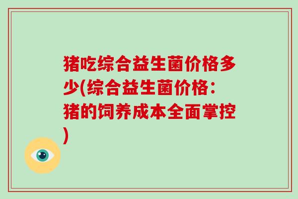 猪吃综合益生菌价格多少(综合益生菌价格:猪的饲养成本全面掌控) 猪吃综合益生菌价格多少(综合益生菌价格:猪的饲养成本全面掌控)
