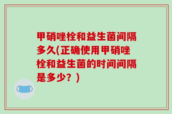 甲硝唑栓和益生菌间隔多久(正确使用甲硝唑栓和益生菌的时间间隔是多少？)