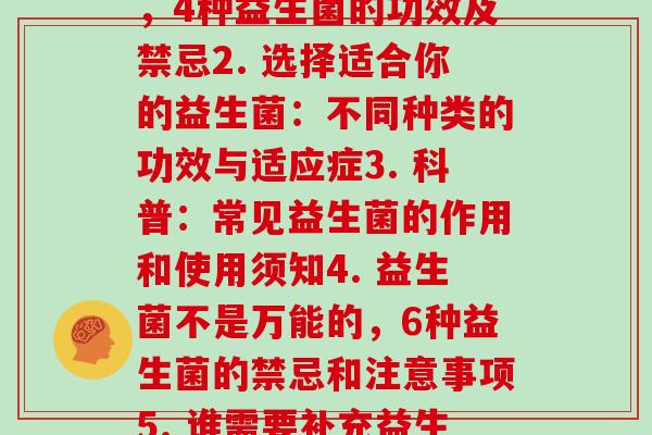 每种益生菌的功效和禁忌(1. 让你更健康,4种益生菌的功效及禁忌2. 选择适合你的益生菌:不同种类的功效与适应症3. 科普:常见益生菌的作用和使用须知4. 益生菌不是万能的,6种益生菌的禁忌和注意事项5. 谁需要补充益生菌?常见益生菌种类及其功效。) 每种益生菌的功效和禁忌(1. 让你更健康,4种益生菌的功效及禁忌2. 选择适合你的益生菌:不同种类的功效与适应症3. 科普:常见益生菌的作用和使用须知4. 益生菌不是万能的,6种益生菌的禁忌和注意事项5. 谁需要补充益生菌?常见益生菌种类及其功效。)