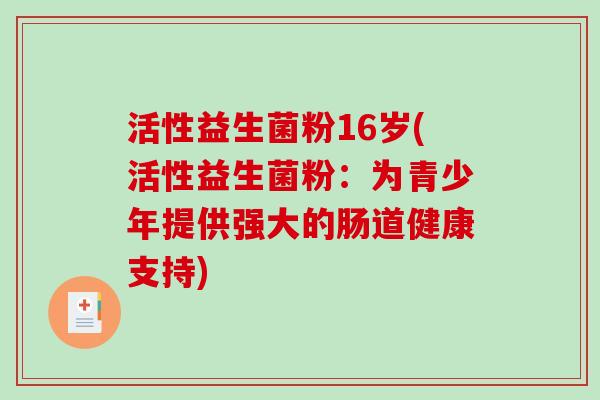活性益生菌粉16岁(活性益生菌粉:为青少年提供强大的肠道健康支持) 活性益生菌粉16岁(活性益生菌粉:为青少年提供强大的肠道健康支持)