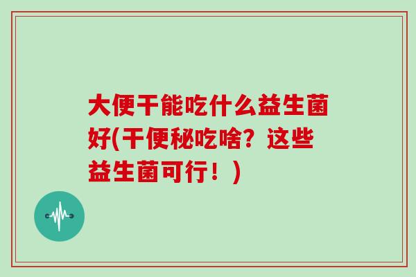 大便干能吃什么益生菌好(干便秘吃啥？这些益生菌可行！)