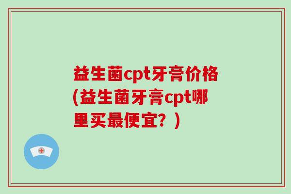 益生菌cpt牙膏价格(益生菌牙膏cpt哪里买最便宜？)
