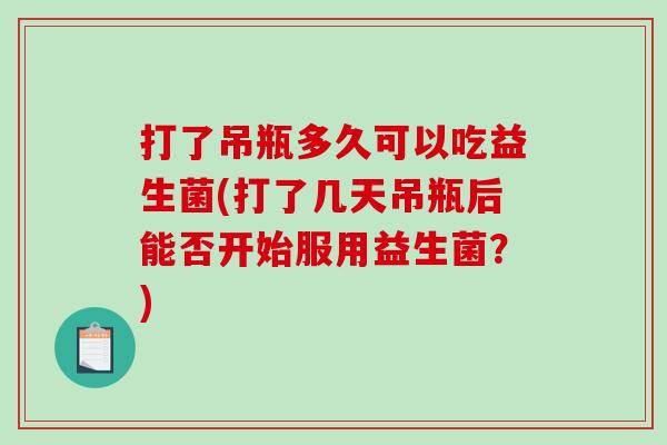 打了吊瓶多久可以吃益生菌(打了几天吊瓶后能否开始服用益生菌？)