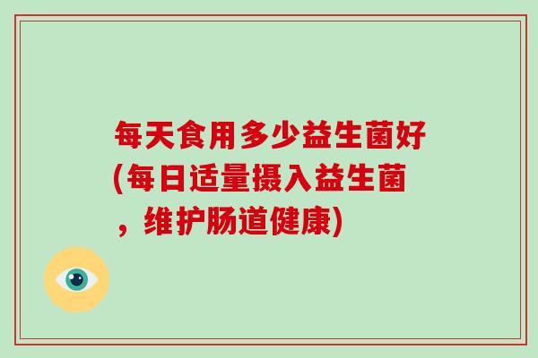 每天食用多少益生菌好(每日适量摄入益生菌，维护肠道健康)