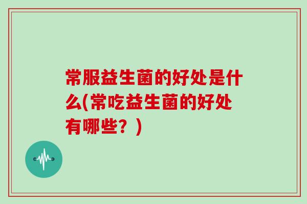 常服益生菌的好处是什么(常吃益生菌的好处有哪些？)