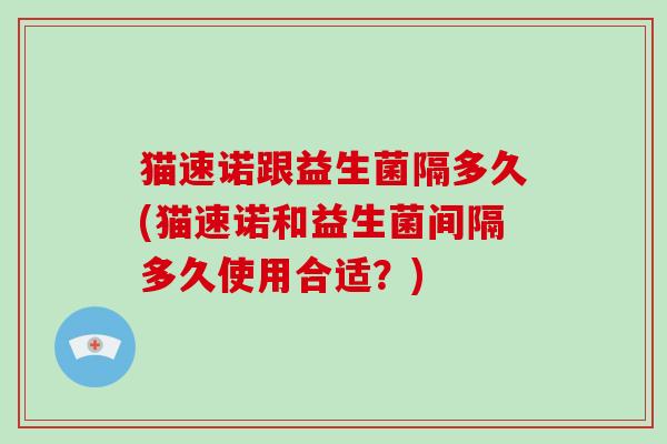 猫速诺跟益生菌隔多久(猫速诺和益生菌间隔多久使用合适？)