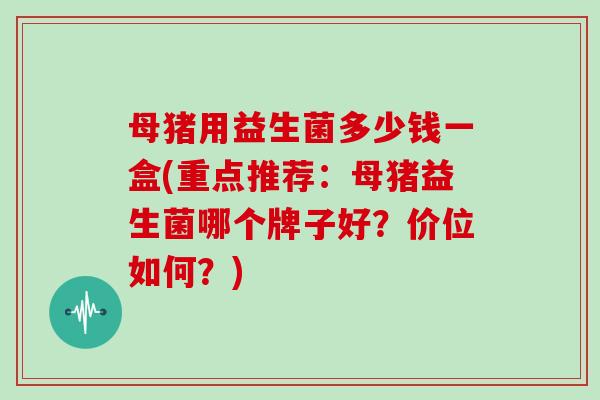 母猪用益生菌多少钱一盒(重点推荐：母猪益生菌哪个牌子好？价位如何？)