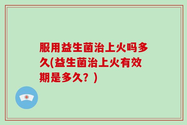 服用益生菌治上火吗多久(益生菌治上火有效期是多久？)