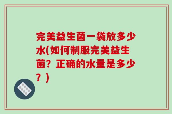 完美益生菌一袋放多少水(如何制服完美益生菌？正确的水量是多少？)