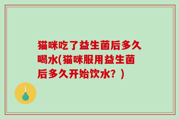 猫咪吃了益生菌后多久喝水(猫咪服用益生菌后多久开始饮水?) 猫咪吃了益生菌后多久喝水(猫咪服用益生菌后多久开始饮水?)