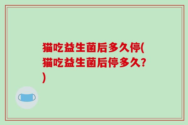 猫吃益生菌后多久停(猫吃益生菌后停多久？)