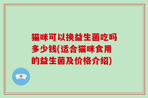 猫咪可以换益生菌吃吗多少钱(适合猫咪食用的益生菌及价格介绍)