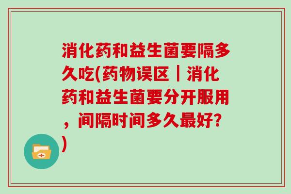 消化药和益生菌要隔多久吃(药物误区｜消化药和益生菌要分开服用，间隔时间多久最好？)