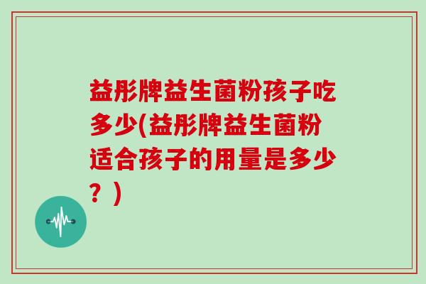 益彤牌益生菌粉孩子吃多少(益彤牌益生菌粉适合孩子的用量是多少？)