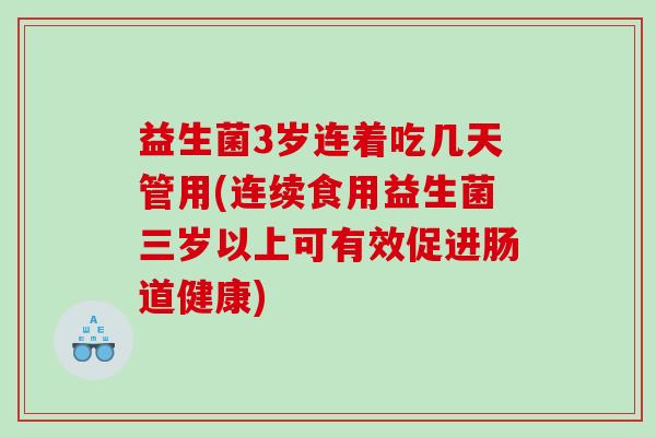 益生菌3岁连着吃几天管用(连续食用益生菌三岁以上可有效促进肠道健康)