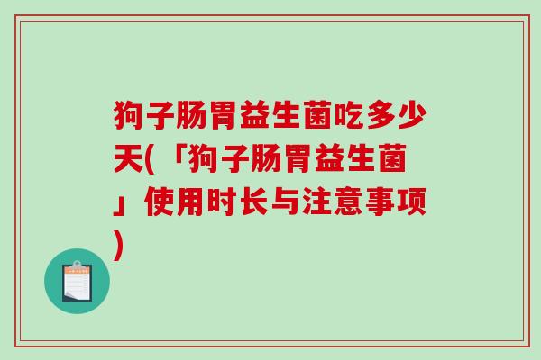 狗子肠胃益生菌吃多少天(「狗子肠胃益生菌」使用时长与注意事项)