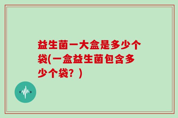 益生菌一大盒是多少个袋(一盒益生菌包含多少个袋？)