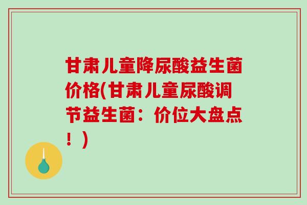 甘肃儿童降尿酸益生菌价格(甘肃儿童尿酸调节益生菌：价位大盘点！)