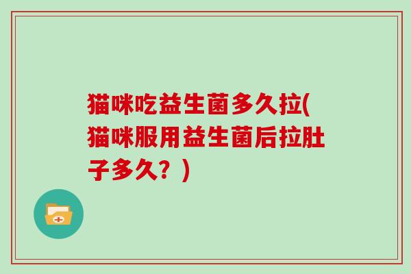 猫咪吃益生菌多久拉(猫咪服用益生菌后拉肚子多久？)