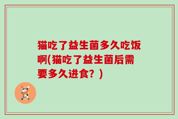 猫吃了益生菌多久吃饭啊(猫吃了益生菌后需要多久进食？)